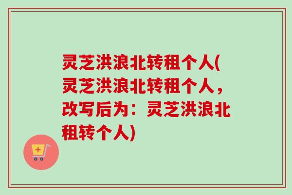 灵芝洪浪北转租个人(灵芝洪浪北转租个人，改写后为：灵芝洪浪北租转个人)
