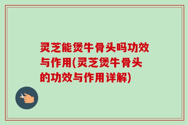 灵芝能煲牛骨头吗功效与作用(灵芝煲牛骨头的功效与作用详解)