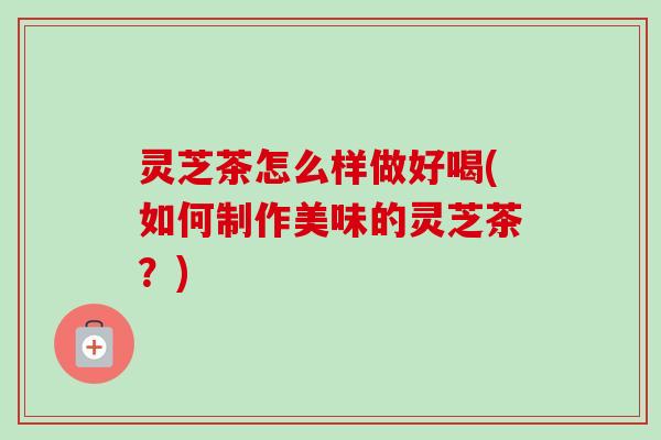 灵芝茶怎么样做好喝(如何制作美味的灵芝茶？)