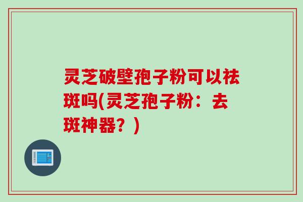 灵芝破壁孢子粉可以祛斑吗(灵芝孢子粉：去斑神器？)