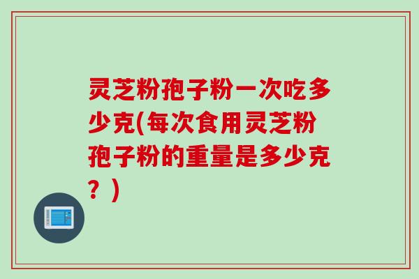 灵芝粉孢子粉一次吃多少克(每次食用灵芝粉孢子粉的重量是多少克？)