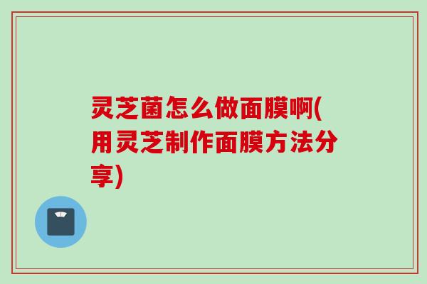 灵芝菌怎么做面膜啊(用灵芝制作面膜方法分享)