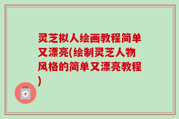 灵芝拟人绘画教程简单又漂亮(绘制灵芝人物风格的简单又漂亮教程)