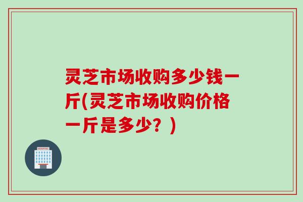 灵芝市场收购多少钱一斤(灵芝市场收购价格一斤是多少？)