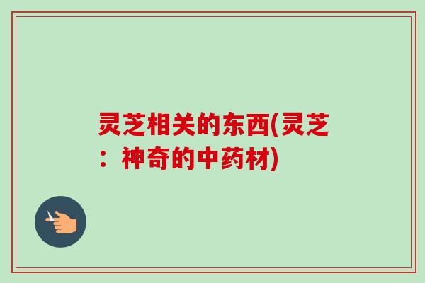 灵芝相关的东西(灵芝:神奇的材) 灵芝相关的东西(灵芝:神奇的材)