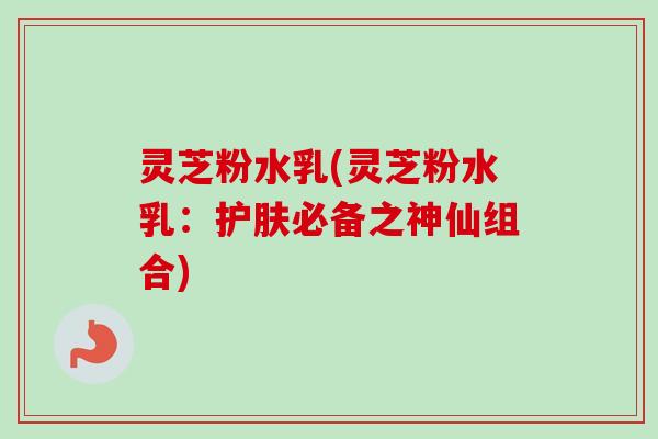 灵芝粉水乳(灵芝粉水乳：护肤必备之神仙组合)