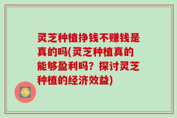 灵芝种植挣钱不赚钱是真的吗(灵芝种植真的能够盈利吗？探讨灵芝种植的经济效益)