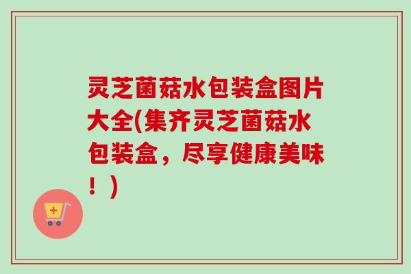 灵芝菌菇水包装盒图片大全(集齐灵芝菌菇水包装盒，尽享健康美味！)