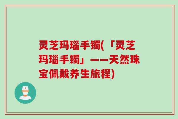 灵芝玛瑙手镯(「灵芝玛瑙手镯」——天然珠宝佩戴养生旅程)