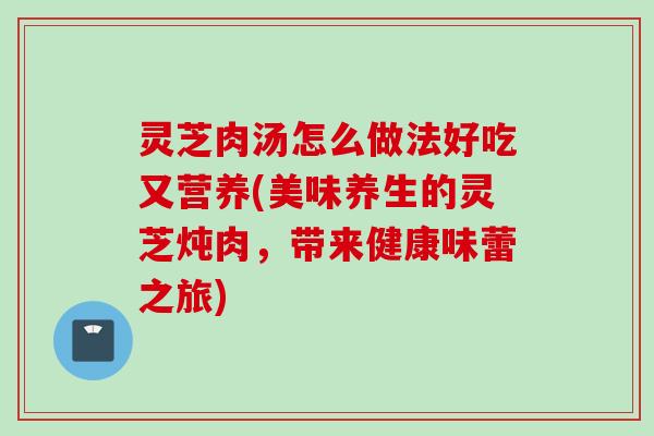 灵芝肉汤怎么做法好吃又营养(美味养生的灵芝炖肉，带来健康味蕾之旅)