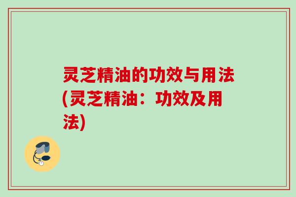 灵芝精油的功效与用法(灵芝精油：功效及用法)
