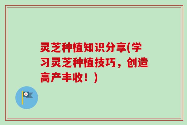 灵芝种植知识分享(学习灵芝种植技巧，创造高产丰收！)