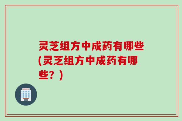 灵芝组方中成药有哪些(灵芝组方中成药有哪些？)