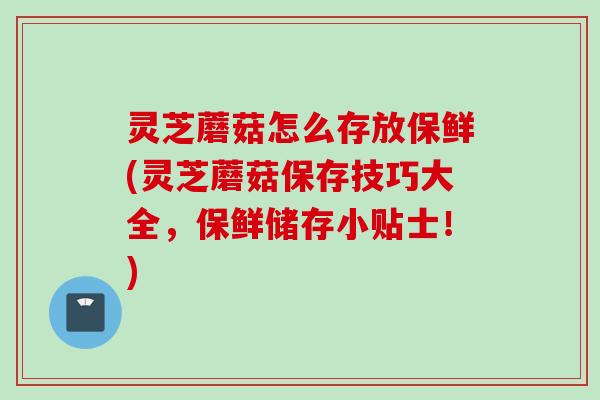 灵芝蘑菇怎么存放保鲜(灵芝蘑菇保存技巧大全，保鲜储存小贴士！)