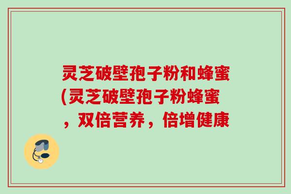 灵芝破壁孢子粉和蜂蜜(灵芝破壁孢子粉蜂蜜，双倍营养，倍增健康