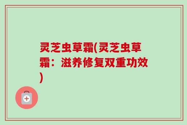 灵芝虫草霜(灵芝虫草霜：滋养修复双重功效)
