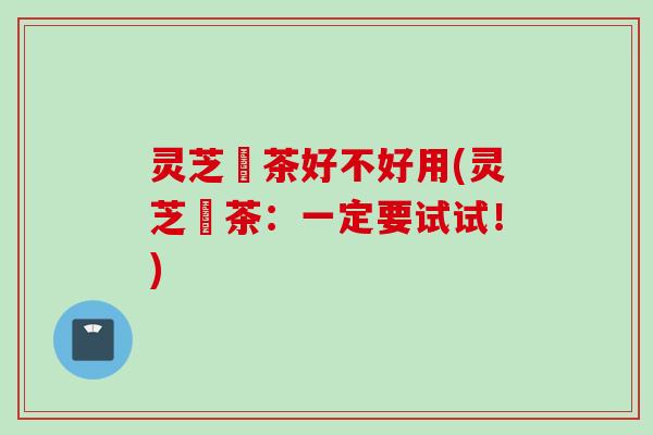 灵芝焗茶好不好用(灵芝焗茶：一定要试试！)