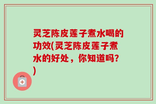 灵芝陈皮莲子煮水喝的功效(灵芝陈皮莲子煮水的好处，你知道吗？)