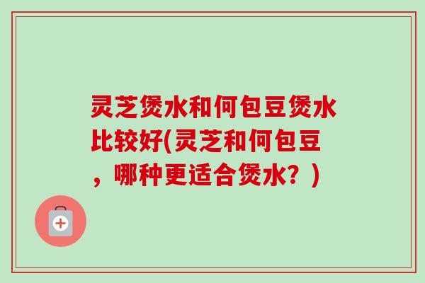 灵芝煲水和何包豆煲水比较好(灵芝和何包豆，哪种更适合煲水？)
