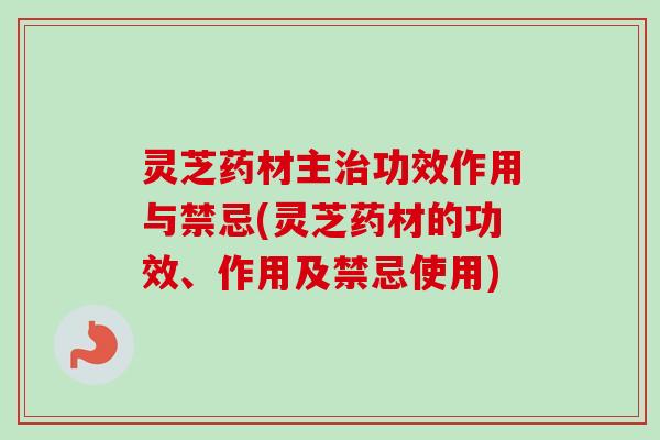 灵芝药材主治功效作用与禁忌(灵芝药材的功效、作用及禁忌使用)