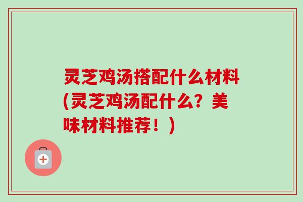 灵芝鸡汤搭配什么材料(灵芝鸡汤配什么？美味材料推荐！)