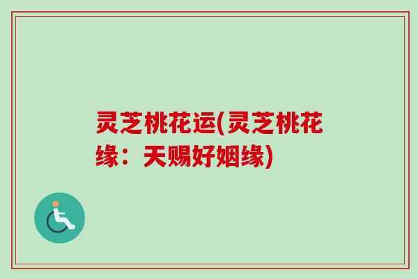 灵芝桃花运(灵芝桃花缘：天赐好姻缘)