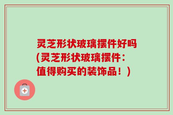 灵芝形状玻璃摆件好吗(灵芝形状玻璃摆件：值得购买的装饰品！)