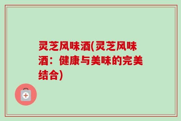 灵芝风味酒(灵芝风味酒：健康与美味的完美结合)