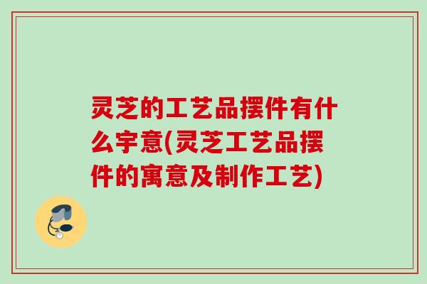 灵芝的工艺品摆件有什么宇意(灵芝工艺品摆件的寓意及制作工艺)