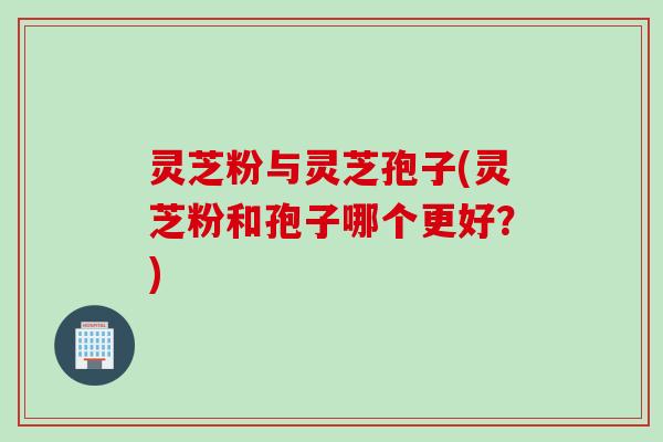 灵芝粉与灵芝孢子(灵芝粉和孢子哪个更好？)