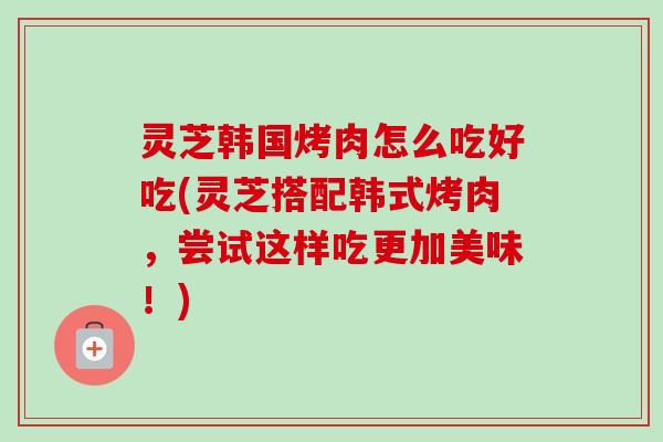 灵芝韩国烤肉怎么吃好吃(灵芝搭配韩式烤肉，尝试这样吃更加美味！)