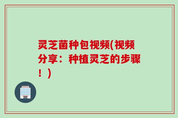 灵芝菌种包视频(视频分享：种植灵芝的步骤！)