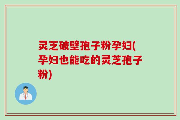 灵芝破壁孢子粉孕妇(孕妇也能吃的灵芝孢子粉)