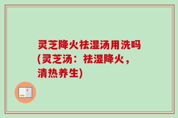 灵芝降火祛湿汤用洗吗(灵芝汤：祛湿降火，清热养生)