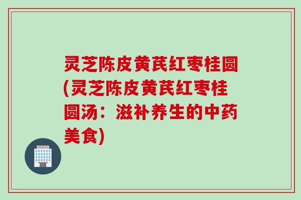 灵芝陈皮黄芪红枣桂圆(灵芝陈皮黄芪红枣桂圆汤：滋补养生的中药美食)