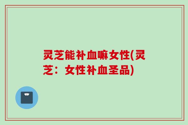 灵芝能补血嘛女性(灵芝：女性补血圣品)