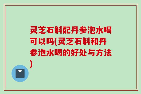 灵芝石斛配丹参泡水喝可以吗(灵芝石斛和丹参泡水喝的好处与方法)