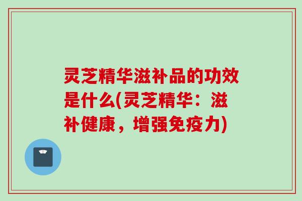 灵芝精华滋补品的功效是什么(灵芝精华：滋补健康，增强免疫力)