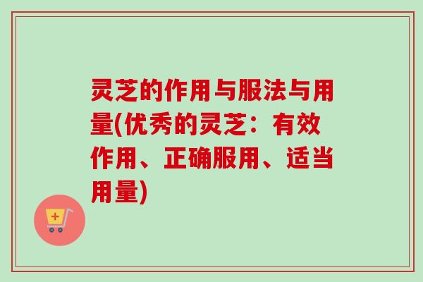 灵芝的作用与服法与用量(优秀的灵芝：有效作用、正确服用、适当用量)