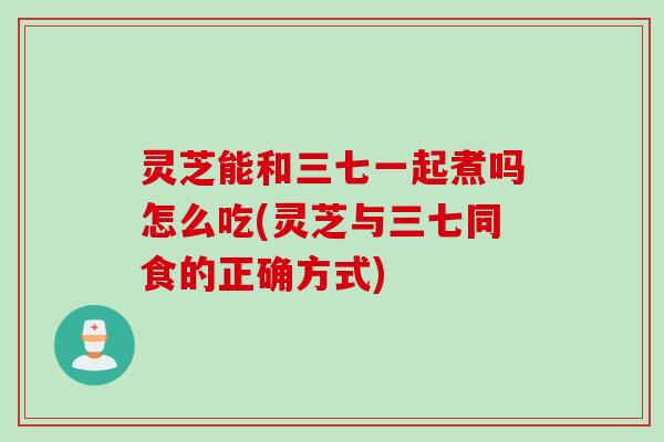 灵芝能和三七一起煮吗怎么吃(灵芝与三七同食的正确方式)