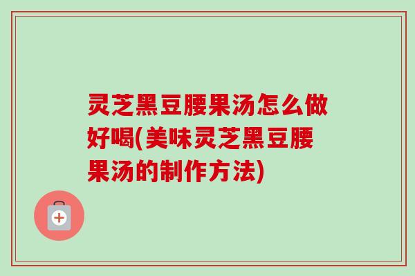灵芝黑豆腰果汤怎么做好喝(美味灵芝黑豆腰果汤的制作方法)