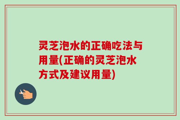 灵芝泡水的正确吃法与用量(正确的灵芝泡水方式及建议用量)