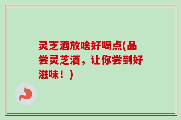 灵芝酒放啥好喝点(品尝灵芝酒，让你尝到好滋味！)