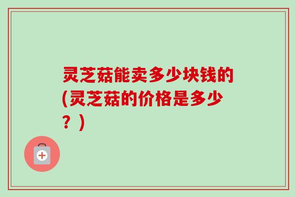 灵芝菇能卖多少块钱的(灵芝菇的价格是多少？)