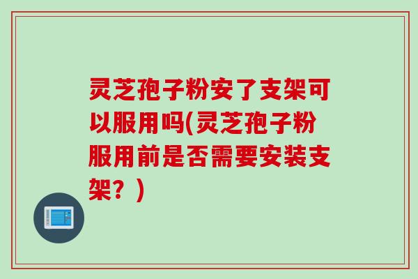 灵芝孢子粉安了支架可以服用吗(灵芝孢子粉服用前是否需要安装支架？)