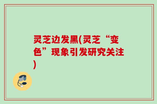 灵芝边发黑(灵芝“变色”现象引发研究关注)