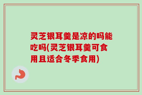 灵芝银耳羹是凉的吗能吃吗(灵芝银耳羹可食用且适合冬季食用)