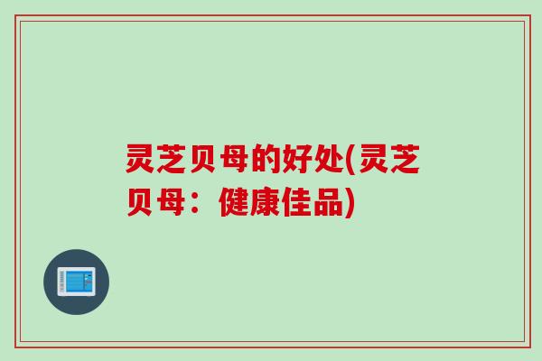 灵芝贝母的好处(灵芝贝母:健康佳品) 灵芝贝母的好处(灵芝贝母:健康佳品)