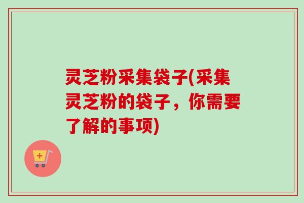 灵芝粉采集袋子(采集灵芝粉的袋子,你需要了解的事项)