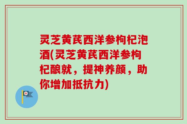 灵芝黄芪西洋参枸杞泡酒(灵芝黄芪西洋参枸杞酿就，提神养颜，助你增加抵抗力)